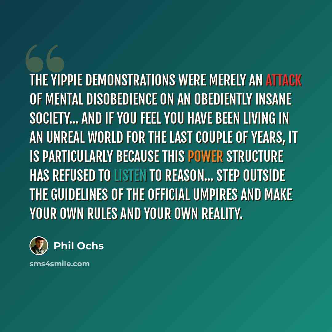 “The Yippie demonstrations were merely an attack of mental disobedience on an obediently insane society... and if you feel you have been living in an unreal world for the last couple of years, it is particularly because this power structure has refused to listen to reason... Step outside the…” quote by Phil Ochs
