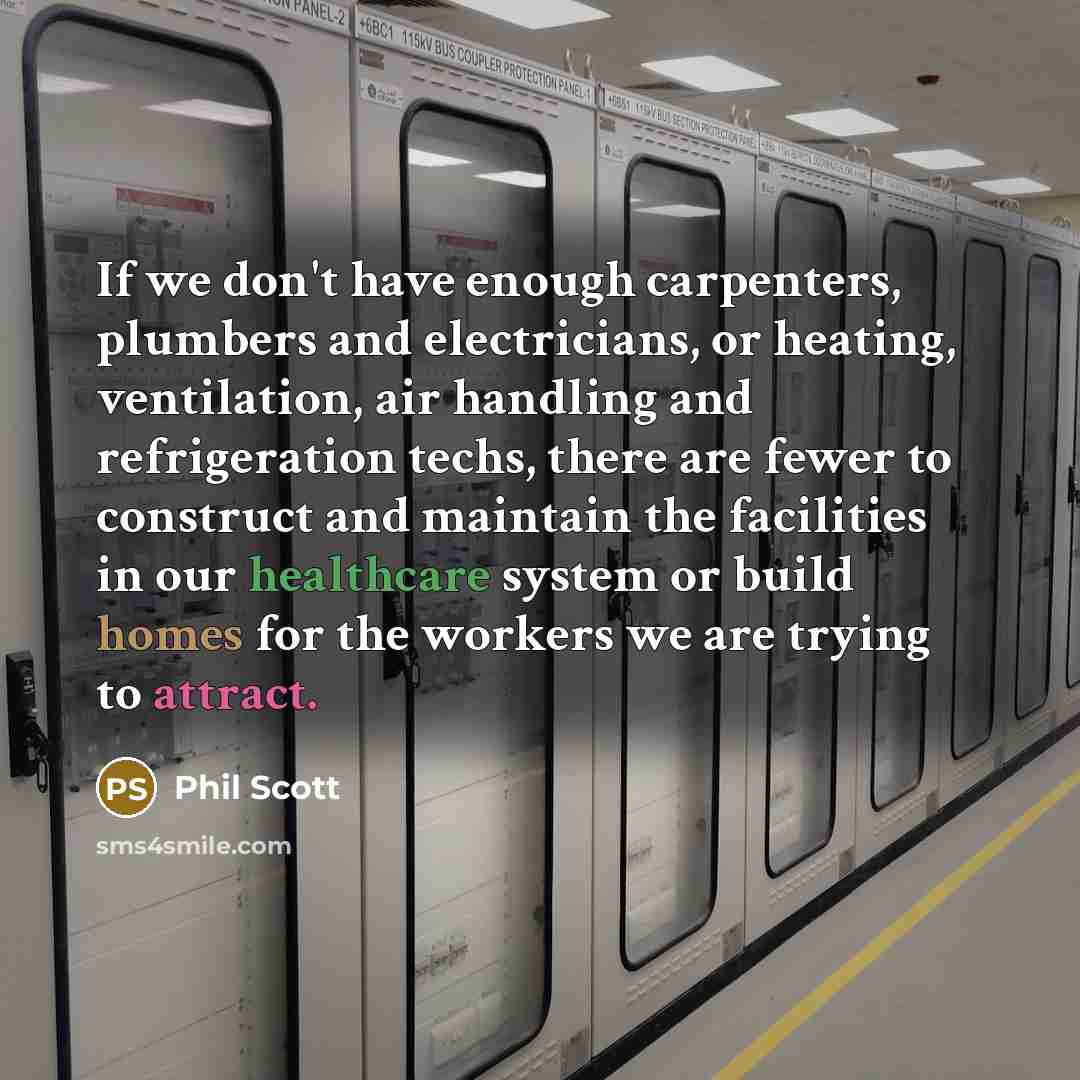 “If we don't have enough carpenters, plumbers and electricians, or heating, ventilation, air handling and refrigeration techs, there are fewer to construct and maintain the facilities in our healthcare system or build homes for the workers we are trying to attract.” quote by Phil Scott