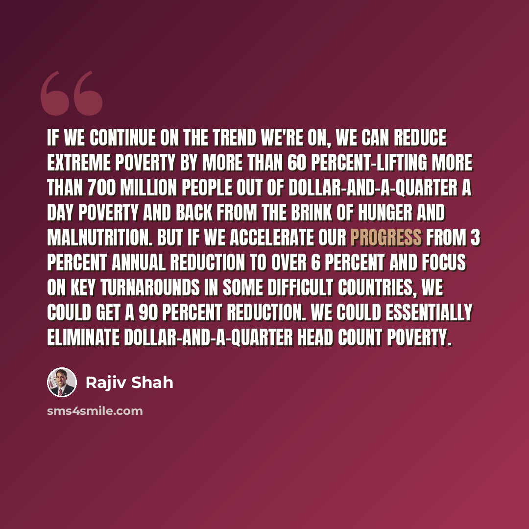 “If we continue on the trend we're on, we can reduce extreme poverty by more than 60 percent-lifting more than 700 million people out of dollar-and-a-quarter a day poverty and back from the brink of hunger and malnutrition. But if we accelerate our progress from 3 percent annual reduction to over 6…” quote by Rajiv Shah