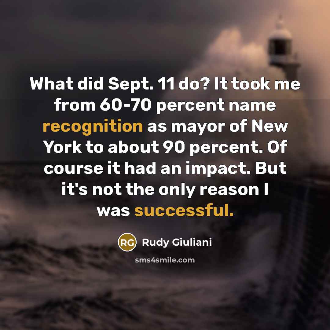 “What did Sept. 11 do? It took me from 60-70 percent name recognition as mayor of New York to about 90 percent. Of course it had an impact. But it's not the only reason I was successful.” quote by Rudy Giuliani