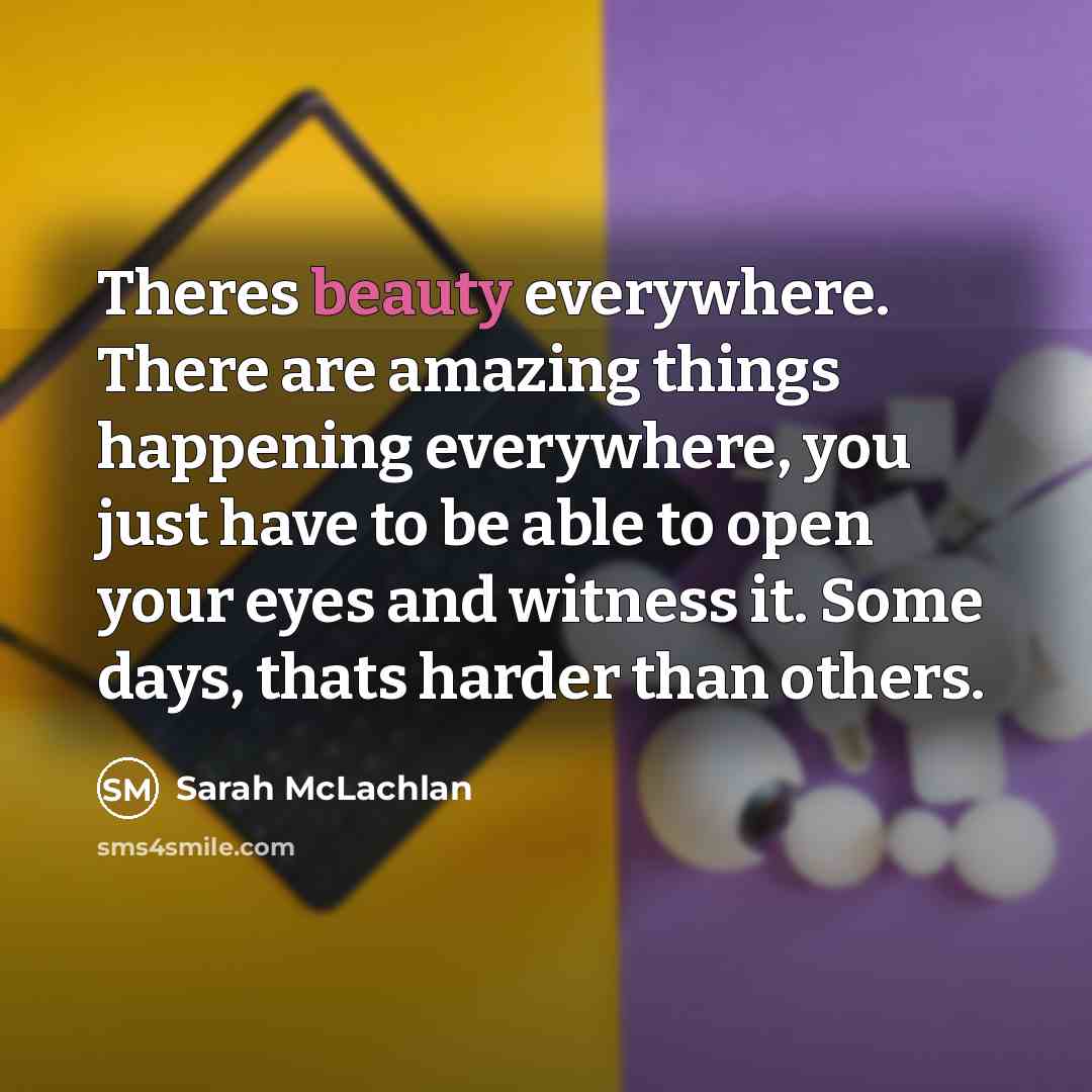 “Theres beauty everywhere. There are amazing things happening everywhere, you just have to be able to open your eyes and witness it. Some days, thats harder than others.” quote by Sarah McLachlan