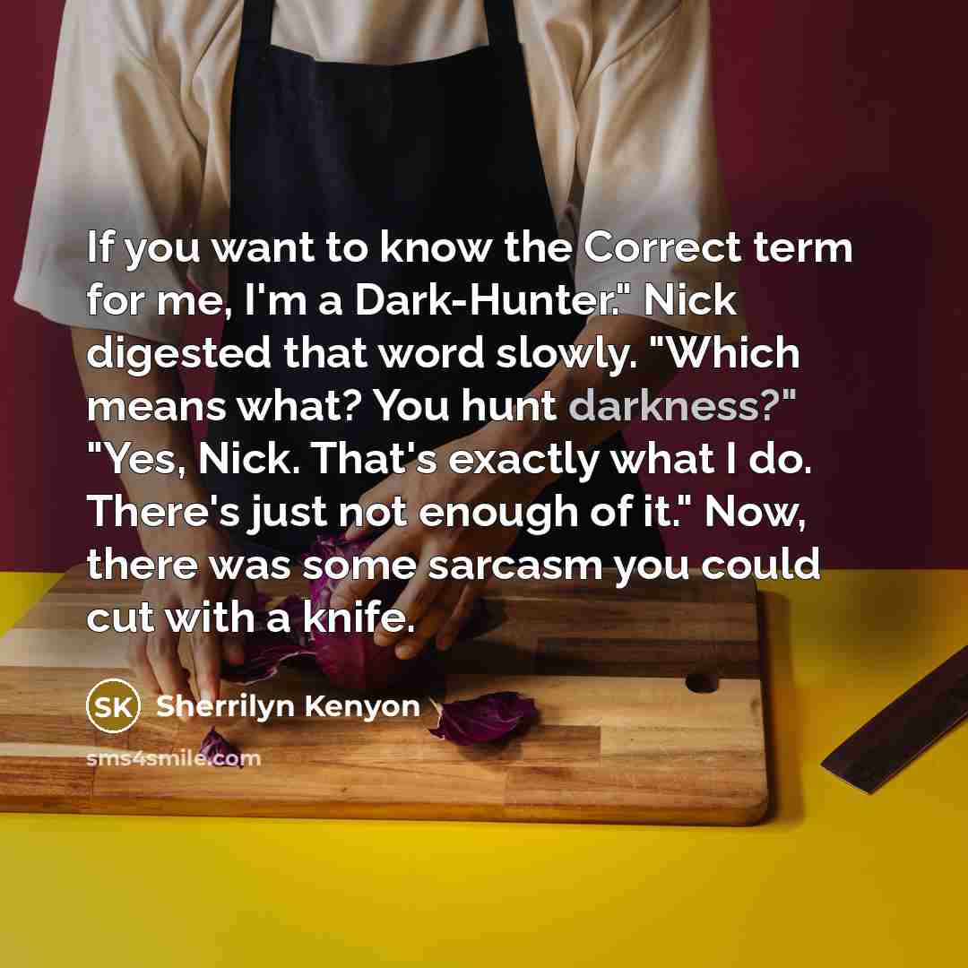 “If you want to know the Correct term for me, I'm a Dark-Hunter." Nick digested that word slowly. "Which means what? You hunt darkness?" "Yes, Nick. That's exactly what I do. There's just not enough of it." Now, there was some sarcasm you could cut with a knife.” quote by Sherrilyn Kenyon