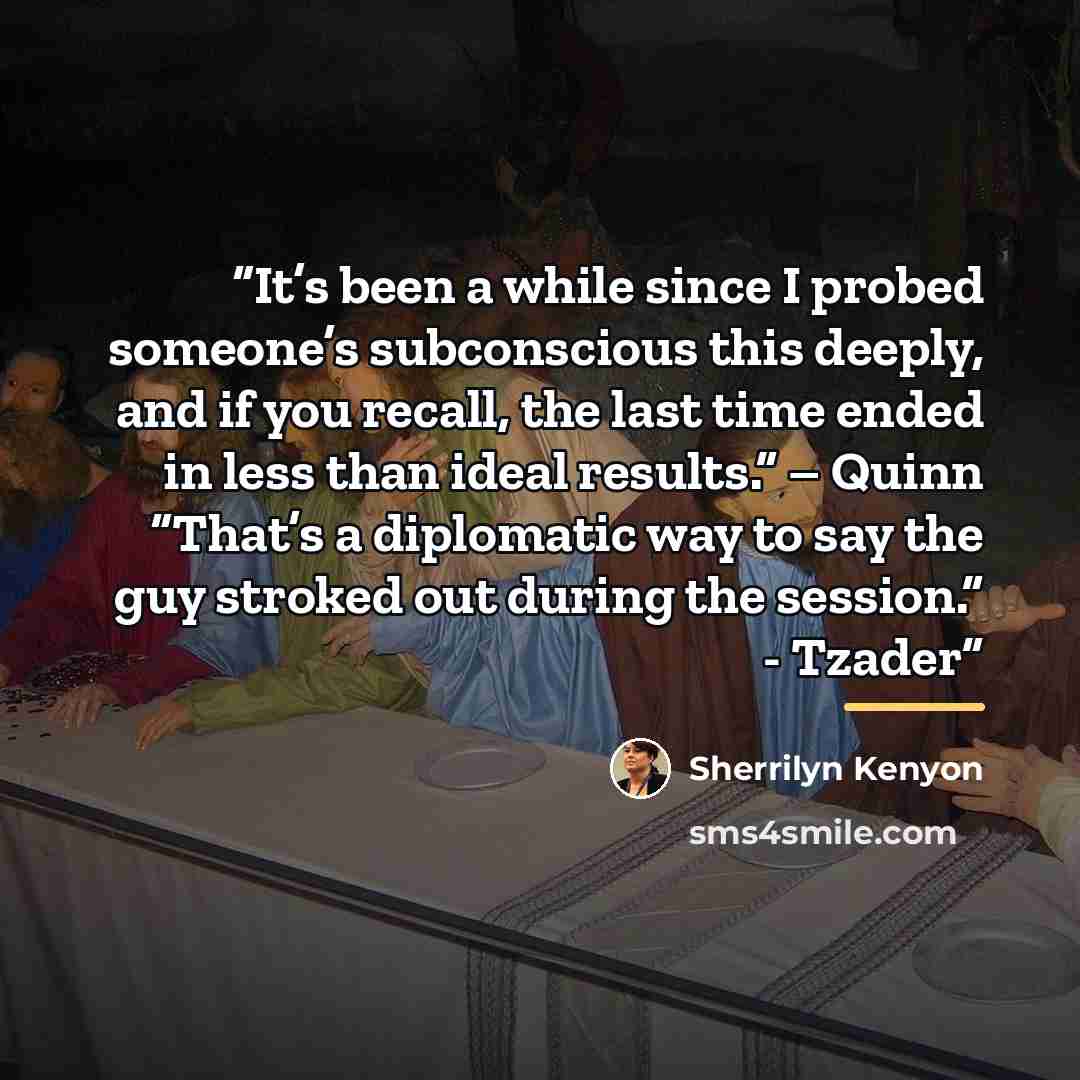 “It’s been a while since I probed someone’s subconscious this deeply, and if you recall, the last time ended in less than ideal results.” – Quinn “That’s a diplomatic way to say the guy stroked out during the session.” - Tzader” quote by Sherrilyn Kenyon