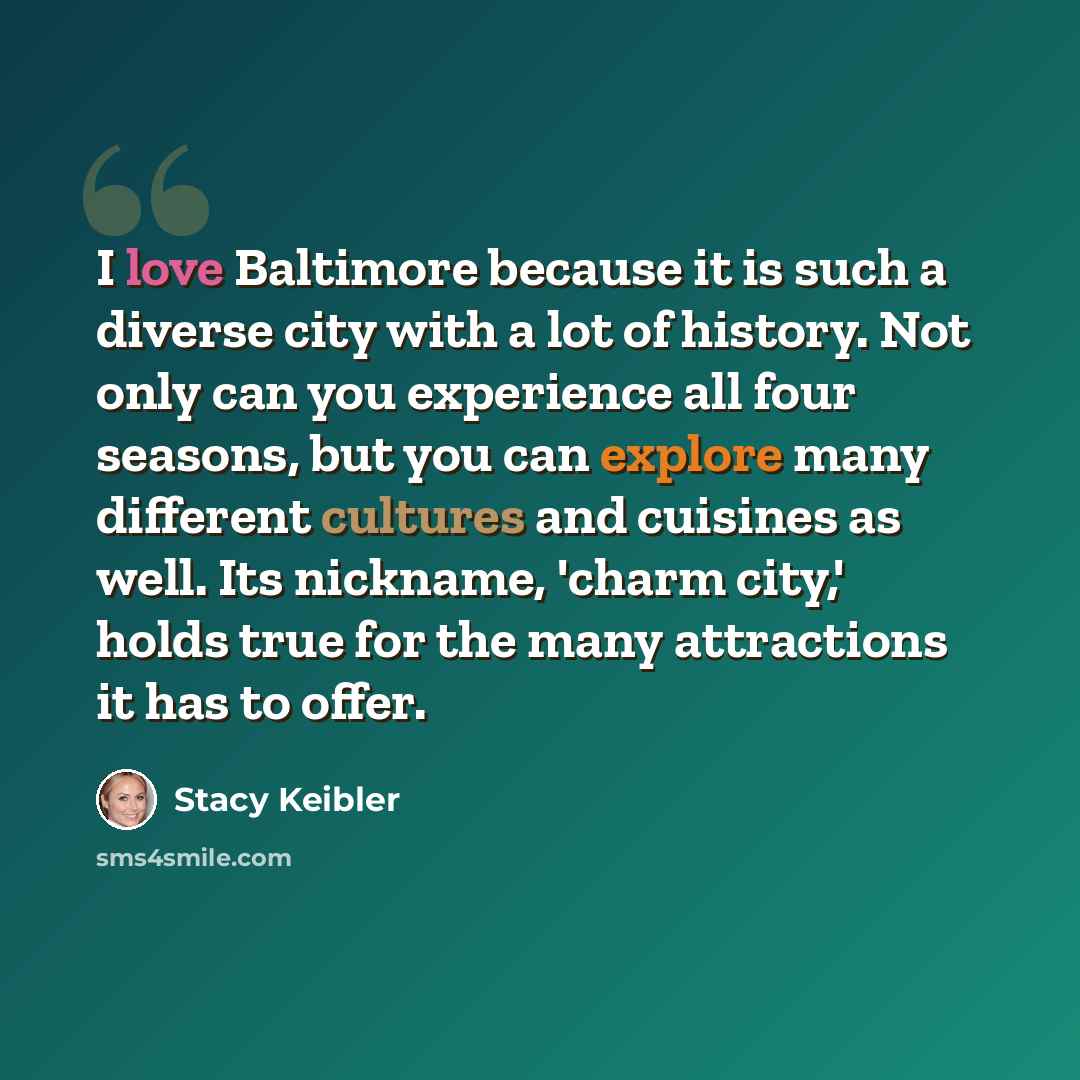 “I love Baltimore because it is such a diverse city with a lot of history. Not only can you experience all four seasons, but you can explore many different cultures and cuisines as well. Its nickname, 'charm city,' holds true for the many attractions it has to offer.” quote by Stacy Keibler