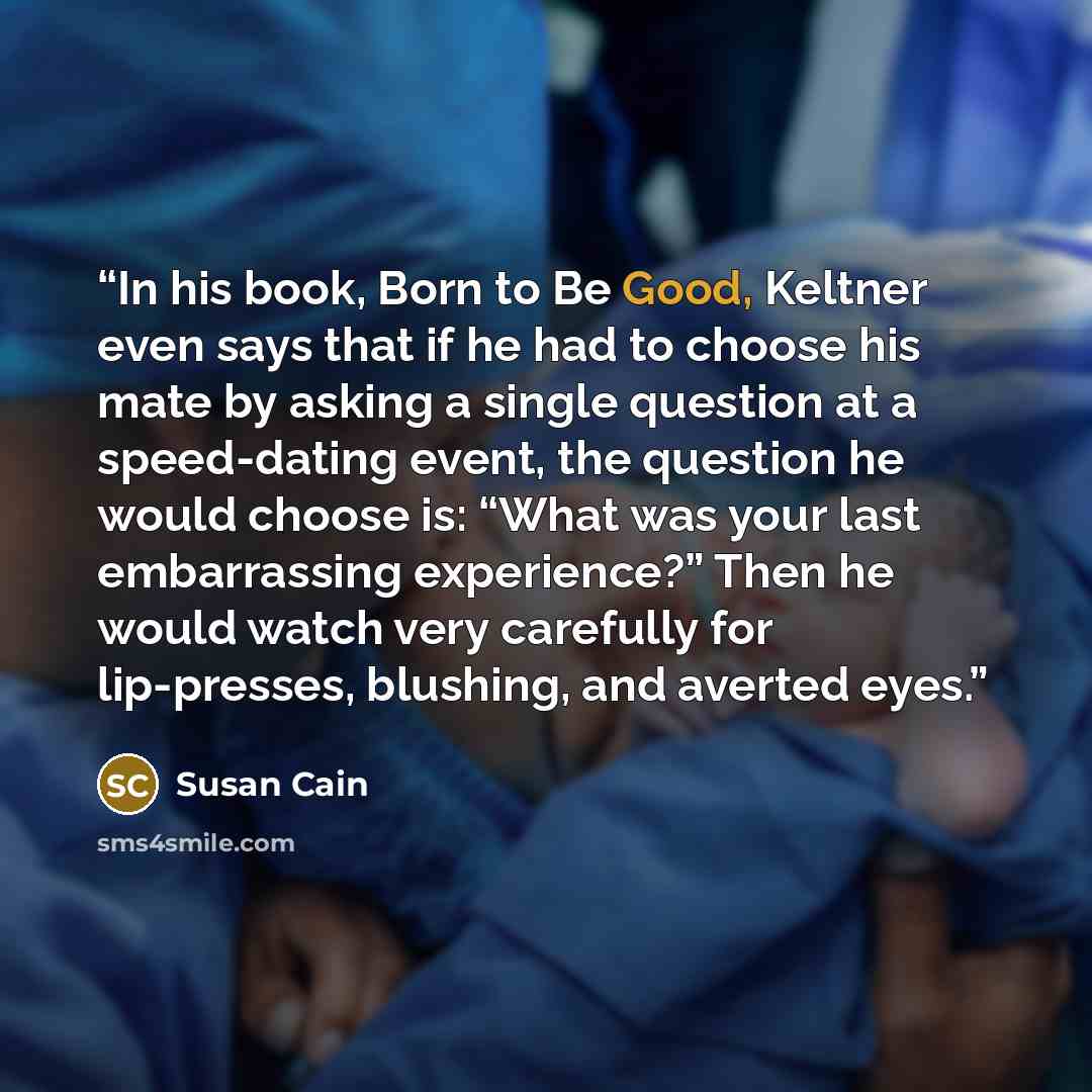 “In his book, Born to Be Good, Keltner even says that if he had to choose his mate by asking a single question at a speed-dating event, the question he would choose is: “What was your last embarrassing experience?” Then he would watch very carefully for lip-presses, blushing, and averted eyes.” quote by Susan Cain