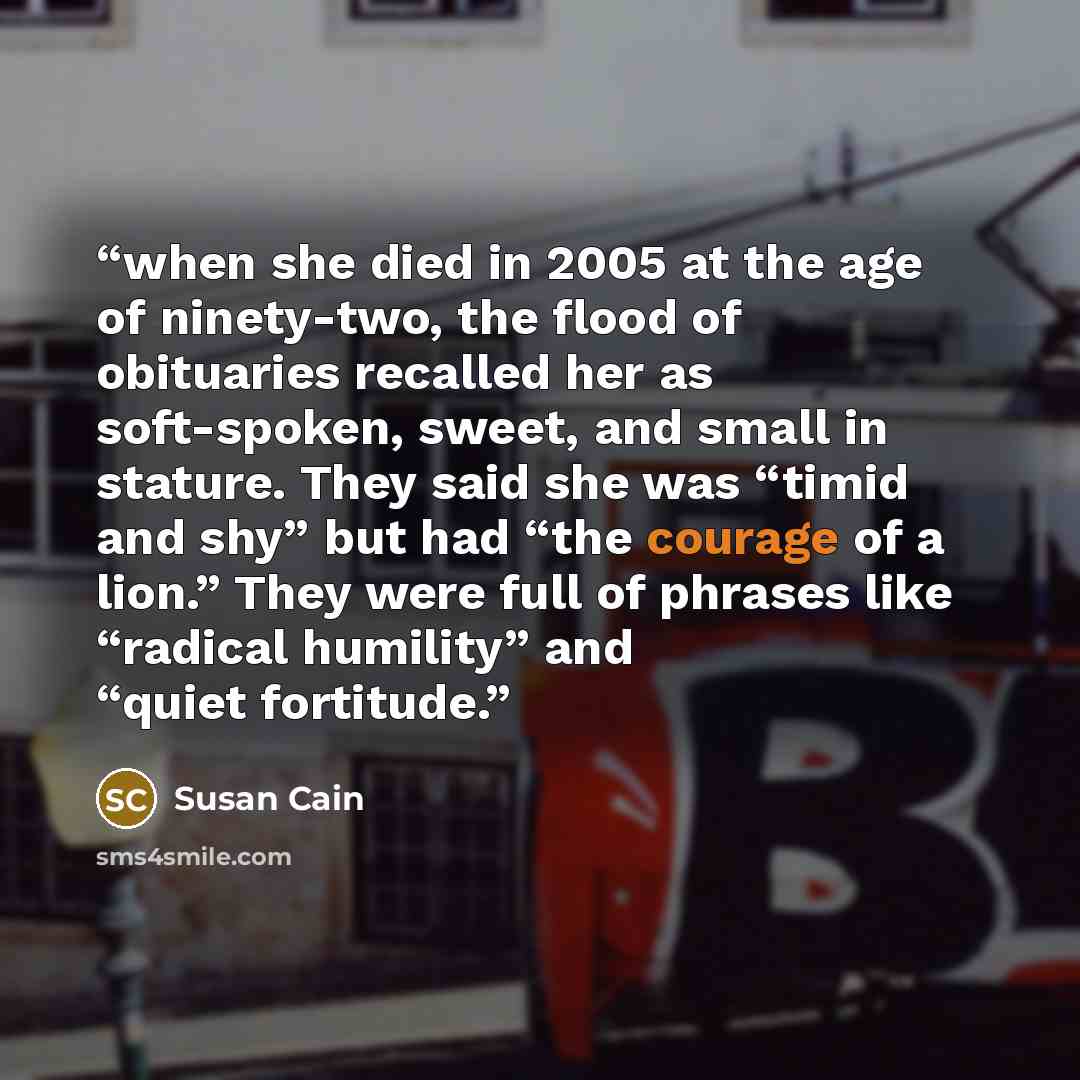 “when she died in 2005 at the age of ninety-two, the flood of obituaries recalled her as soft-spoken, sweet, and small in stature. They said she was “timid and shy” but had “the courage of a lion.” They were full of phrases like “radical humility” and “quiet fortitude.” quote by Susan Cain