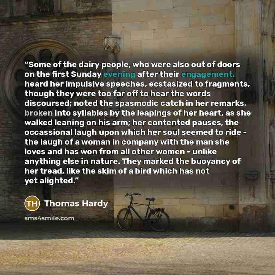 “Some of the dairy people, who were also out of doors on the first Sunday evening after their engagement, heard her impulsive speeches, ecstasized to fragments, though they were too far off to hear the words discoursed; noted the spasmodic catch in her remarks, broken into syllables by the leapings…” quote by Thomas Hardy