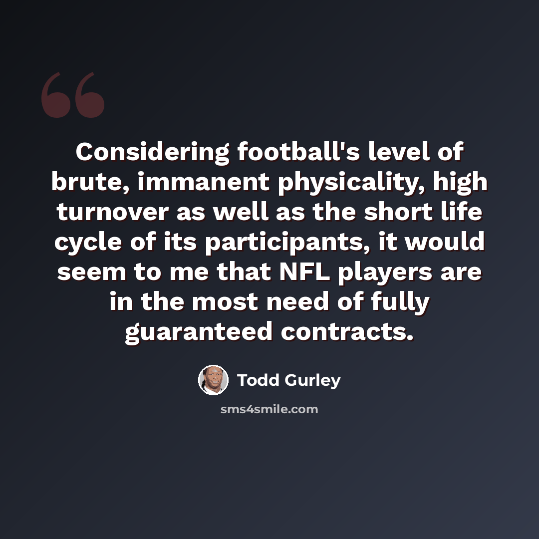“Considering football's level of brute, immanent physicality, high turnover as well as the short life cycle of its participants, it would seem to me that NFL players are in the most need of fully guaranteed contracts.” quote by Todd Gurley
