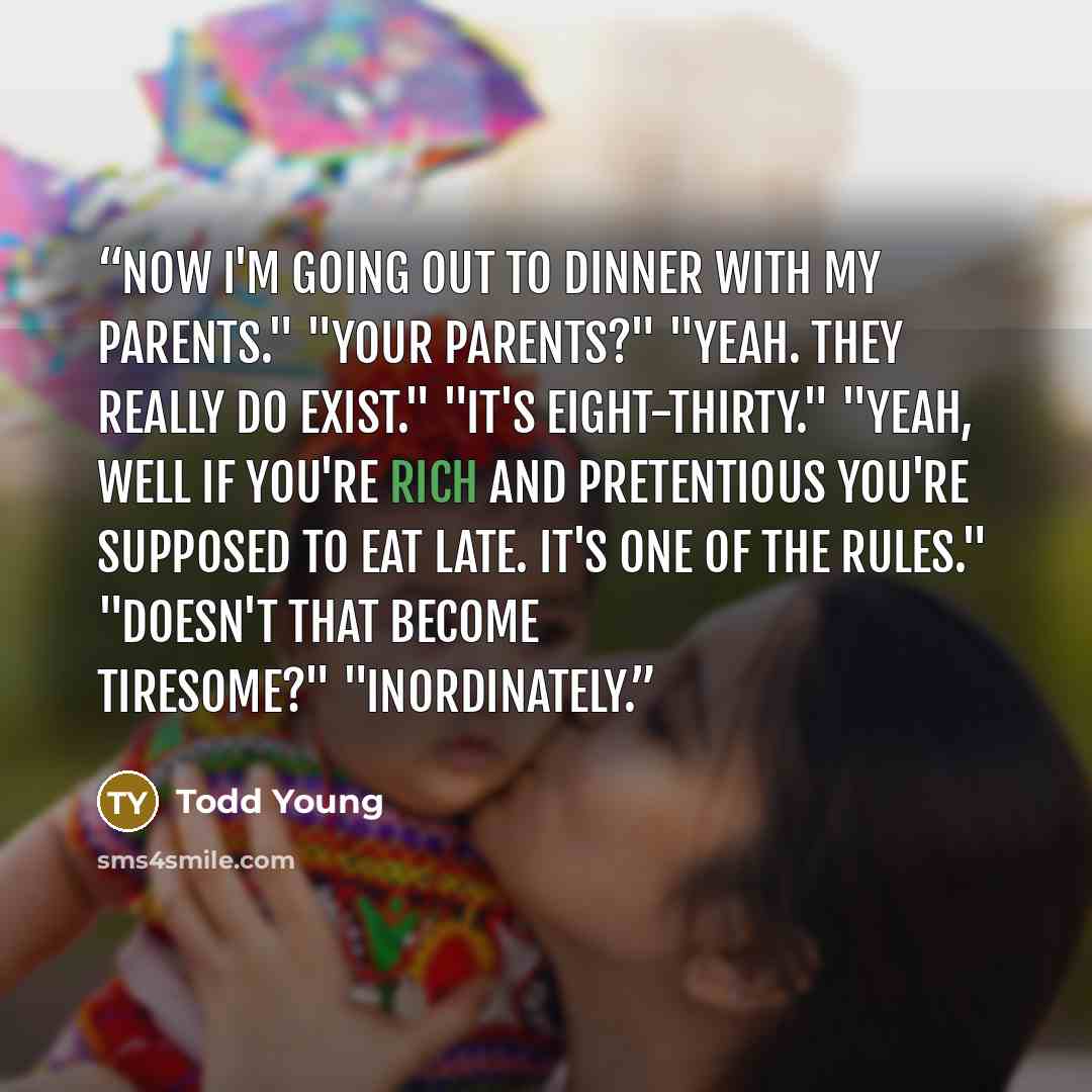 “Now I'm going out to dinner with my parents." "Your parents?" "Yeah. They really do exist." "It's eight-thirty." "Yeah, well if you're rich and pretentious you're supposed to eat late. It's one of the rules." "Doesn't that become tiresome?" "Inordinately.” quote by Todd Young