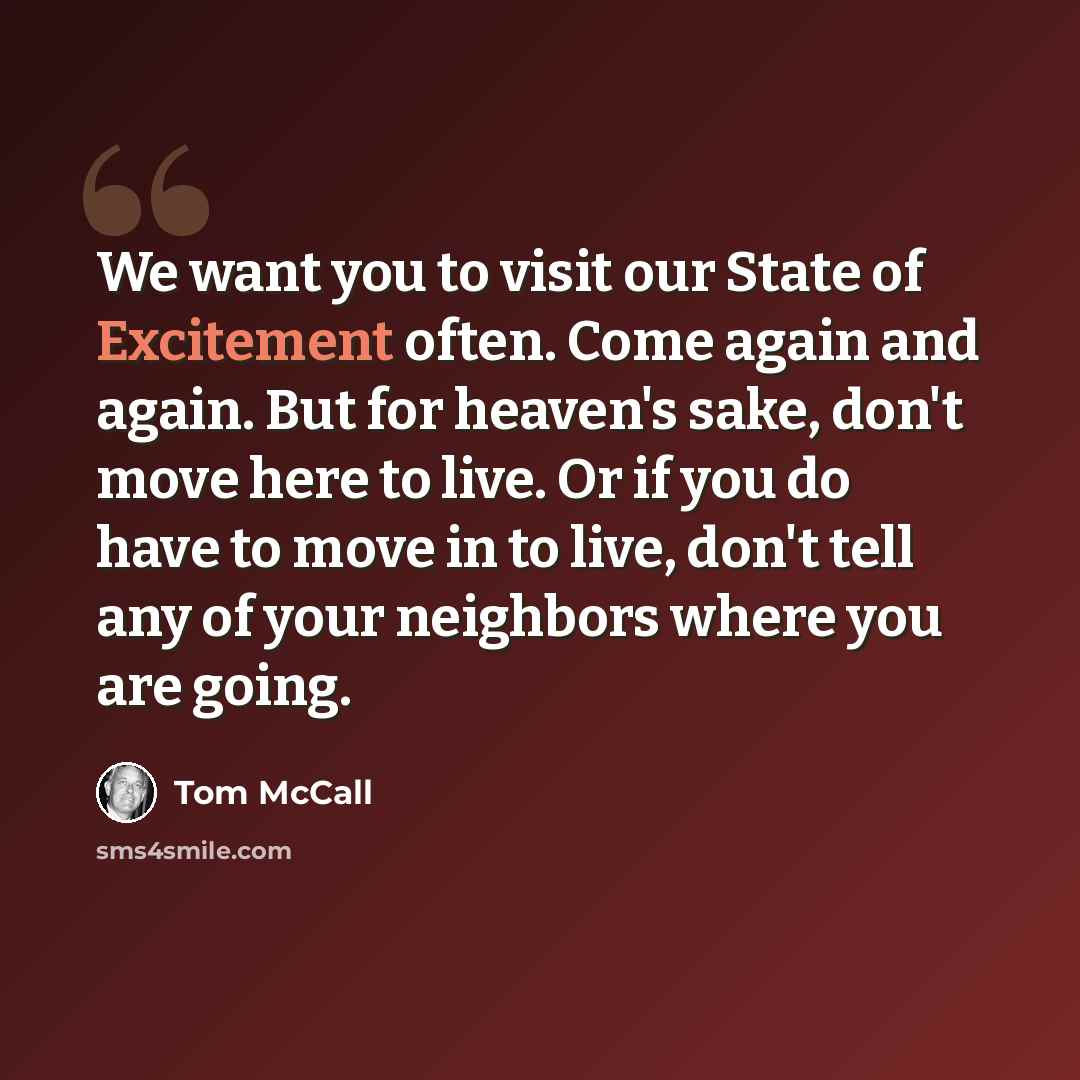 “We want you to visit our State of Excitement often. Come again and again. But for heaven's sake, don't move here to live. Or if you do have to move in to live, don't tell any of your neighbors where you are going.” quote by Tom McCall