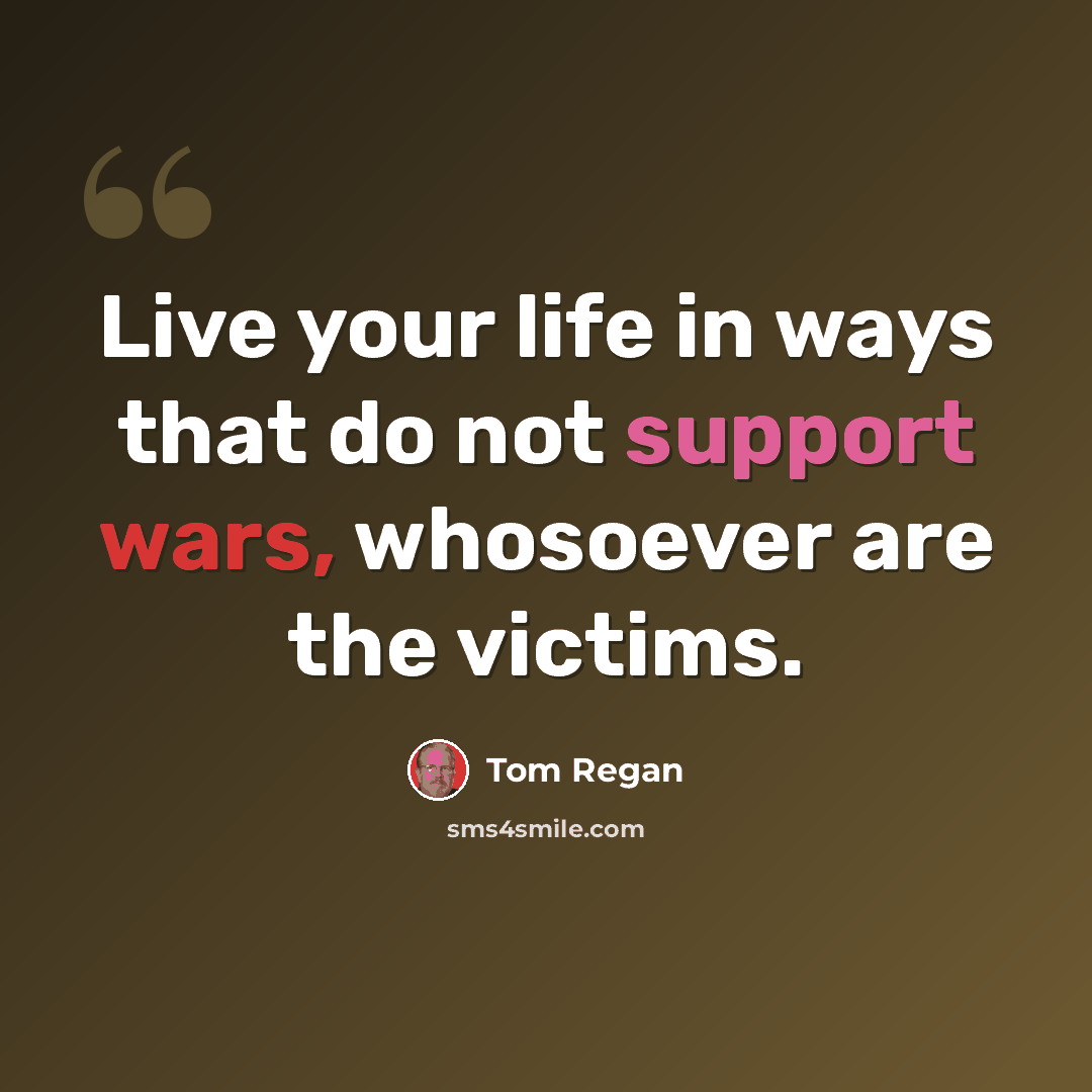 “Live your life in ways that do not support wars, whosoever are the victims.” quote by Tom Regan