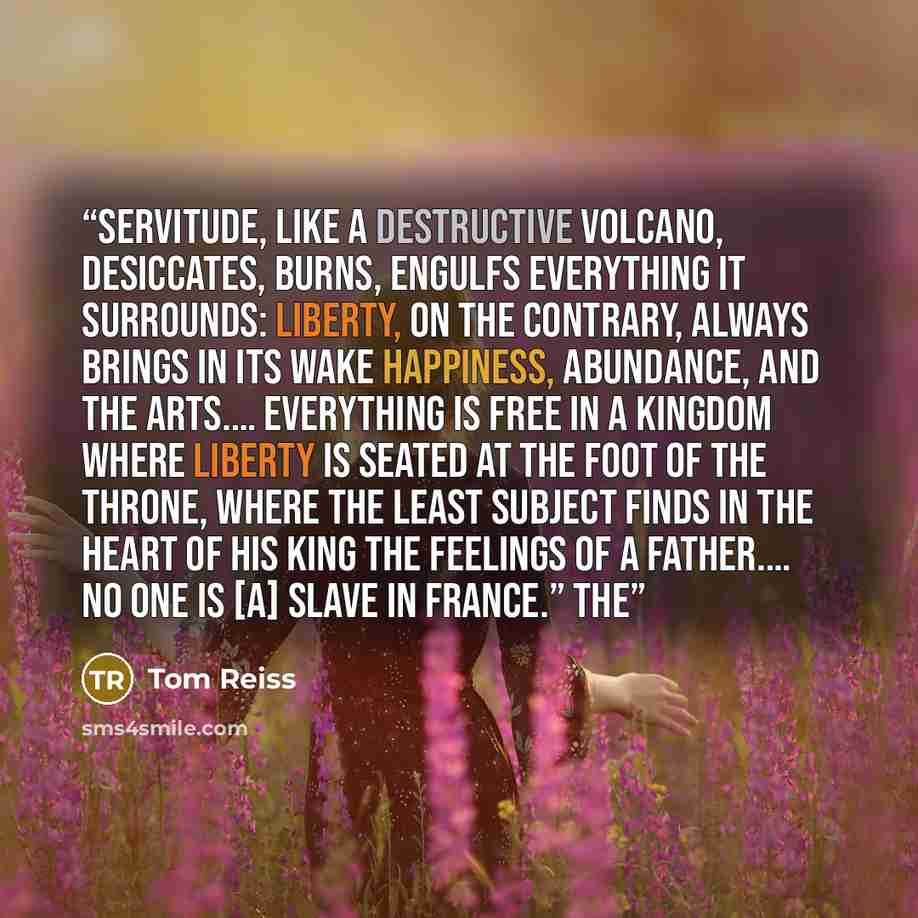 “Servitude, like a destructive volcano, desiccates, burns, engulfs everything it surrounds: liberty, on the contrary, always brings in its wake happiness, abundance, and the arts.… Everything is free in a Kingdom where liberty is seated at the foot of the throne, where the least subject finds in…” quote by Tom Reiss