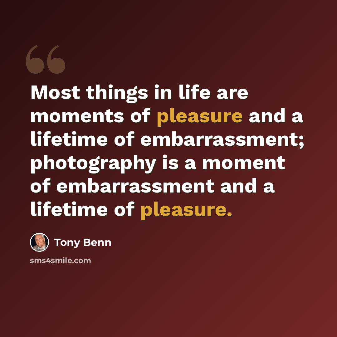 “Most things in life are moments of pleasure and a lifetime of embarrassment; photography is a moment of embarrassment and a lifetime of pleasure.” quote by Tony Benn