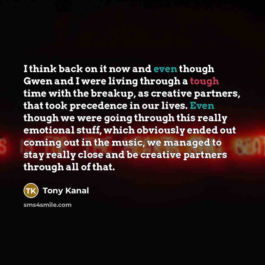 “I think back on it now and even though Gwen and I were living through a tough time with the breakup, as creative partners, that took precedence in our lives. Even though we were going through this really emotional stuff, which obviously ended out coming out in the music, we managed to stay really…” quote by Tony Kanal