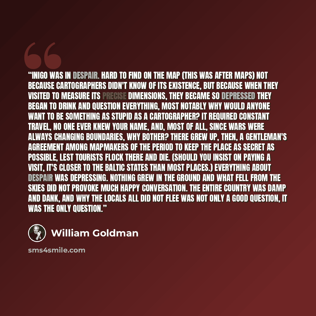 “INIGO WAS IN Despair. Hard to find on the map (this was after maps) not because cartographers didn't know of its existence, but because when they visited to measure its precise dimensions, they became so depressed they began to drink and question everything, most notably why would anyone want to…” quote by William Goldman