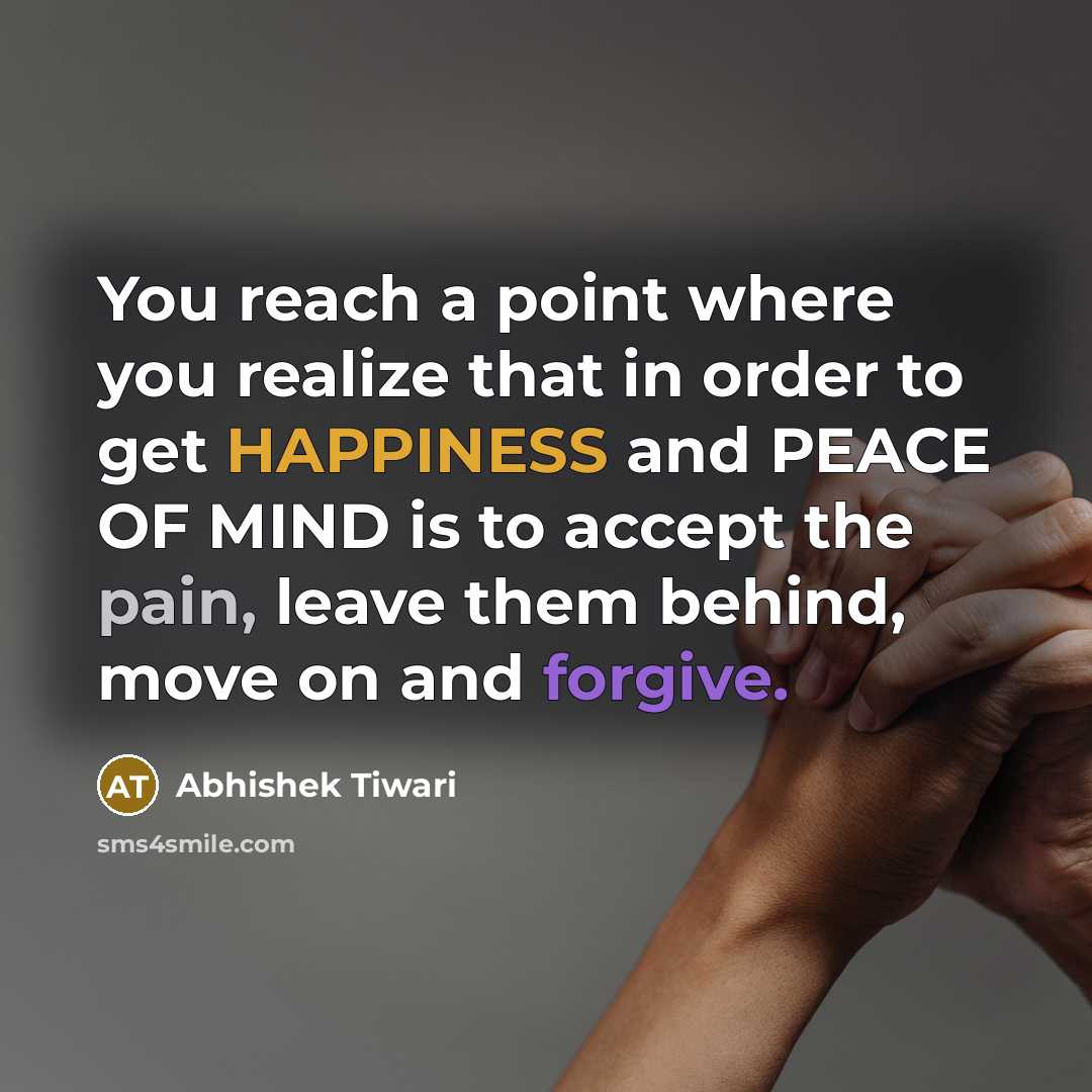 “You reach a point where you realize that in order to get HAPPINESS and PEACE OF MIND is to accept the pain, leave them behind, move on and forgive.” quote by Abhishek Tiwari