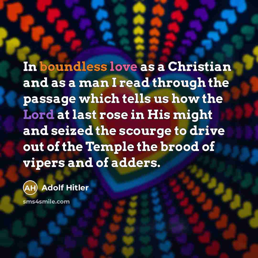 “In boundless love as a Christian and as a man I read through the passage which tells us how the Lord at last rose in His might and seized the scourge to drive out of the Temple the brood of vipers and of adders.” quote by Adolf Hitler