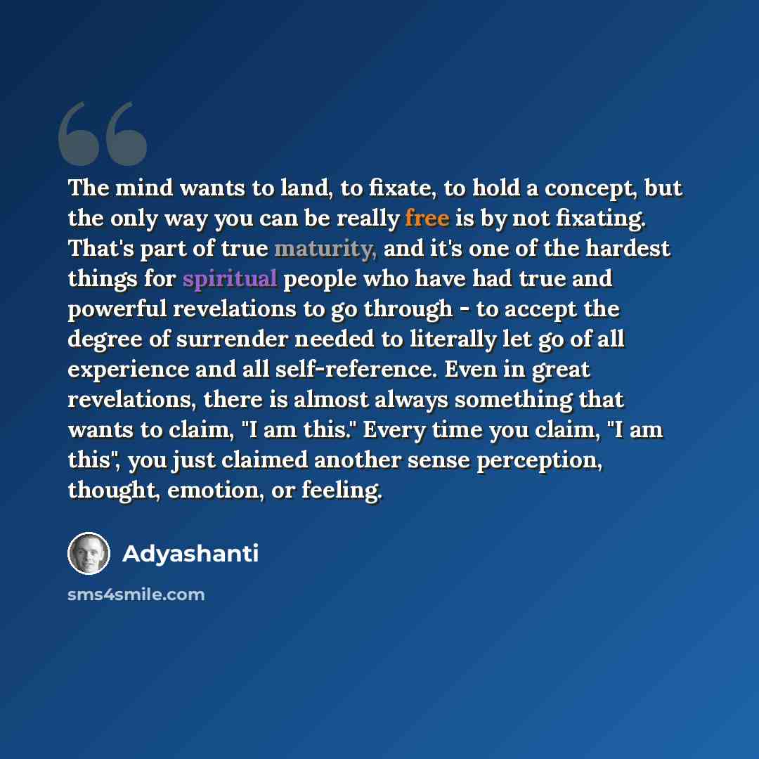 “The mind wants to land, to fixate, to hold a concept, but the only way you can be really free is by not fixating. That's part of true maturity, and it's one of the hardest things for spiritual people who have had true and powerful revelations to go through - to accept the degree of surrender…” quote by Adyashanti