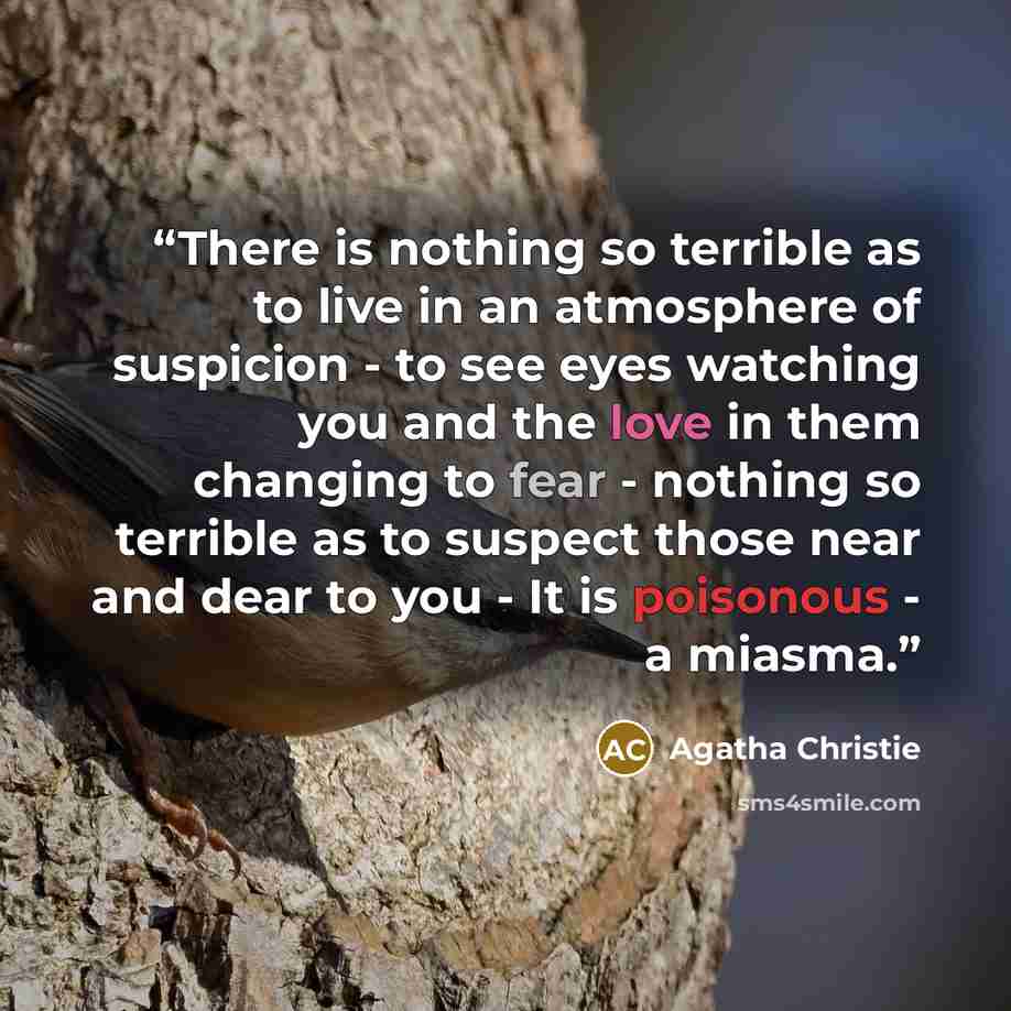 “There is nothing so terrible as to live in an atmosphere of suspicion - to see eyes watching you and the love in them changing to fear - nothing so terrible as to suspect those near and dear to you - It is poisonous - a miasma.” quote by Agatha Christie