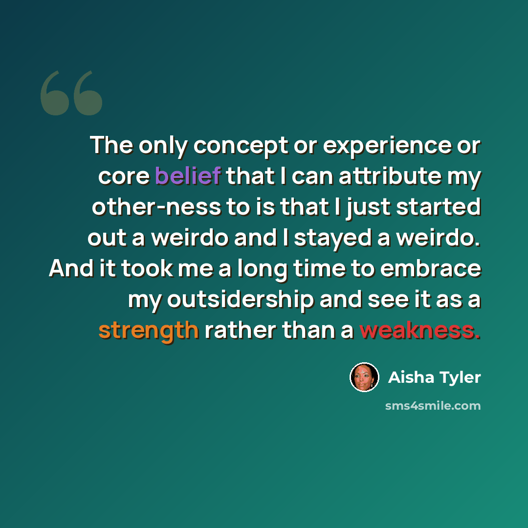 “The only concept or experience or core belief that I can attribute my other-ness to is that I just started out a weirdo and I stayed a weirdo. And it took me a long time to embrace my outsidership and see it as a strength rather than a weakness.” quote by Aisha Tyler