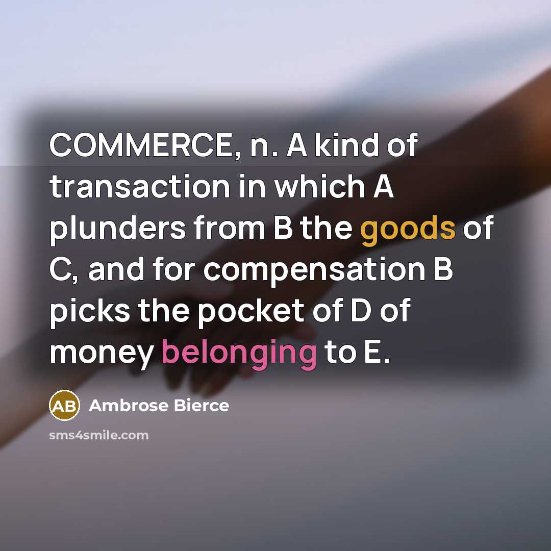 “COMMERCE, n. A kind of transaction in which A plunders from B the goods of C, and for compensation B picks the pocket of D of money belonging to E.” quote by Ambrose Bierce