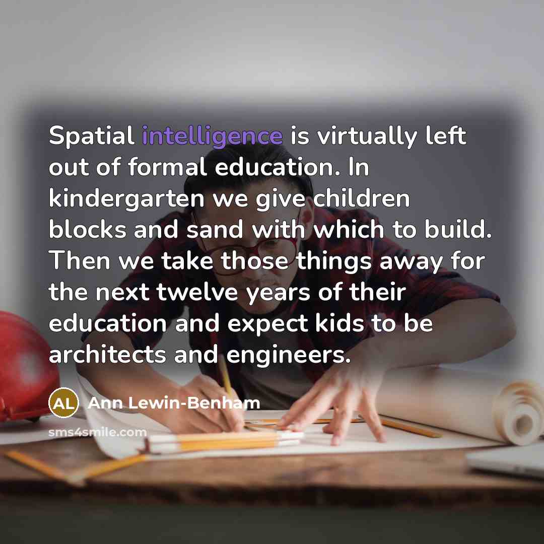 “Spatial intelligence is virtually left out of formal education. In kindergarten we give children blocks and sand with which to build. Then we take those things away for the next twelve years of their education and expect kids to be architects and engineers.” quote by Ann Lewin-Benham