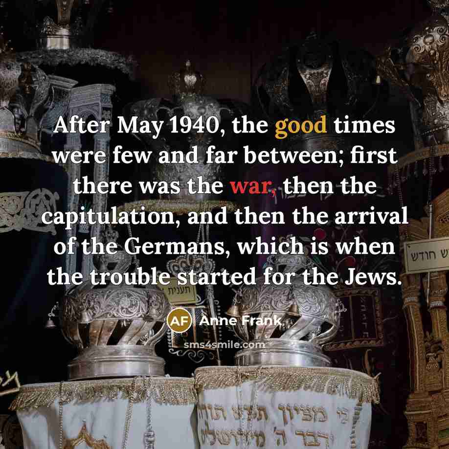 “After May 1940, the good times were few and far between; first there was the war, then the capitulation, and then the arrival of the Germans, which is when the trouble started for the Jews.” quote by Anne Frank