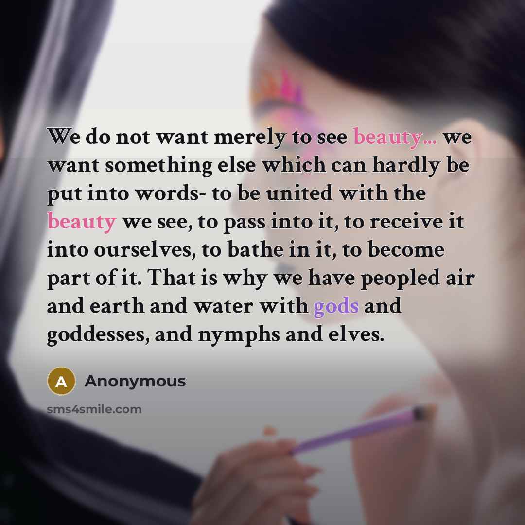 “We do not want merely to see beauty... we want something else which can hardly be put into words- to be united with the beauty we see, to pass into it, to receive it into ourselves, to bathe in it, to become part of it. That is why we have peopled air and earth and water with gods and goddesses…” quote by Anonymous