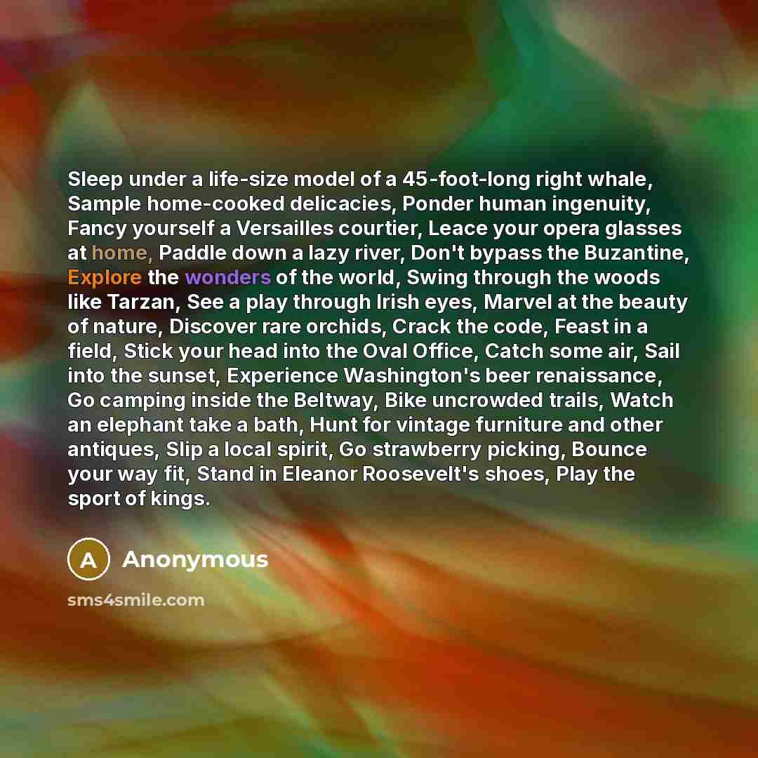 “Sleep under a life-size model of a 45-foot-long right whale, Sample home-cooked delicacies, Ponder human ingenuity, Fancy yourself a Versailles courtier, Leace your opera glasses at home, Paddle down a lazy river, Don't bypass the Buzantine, Explore the wonders of the world, Swing through the…” quote by Anonymous