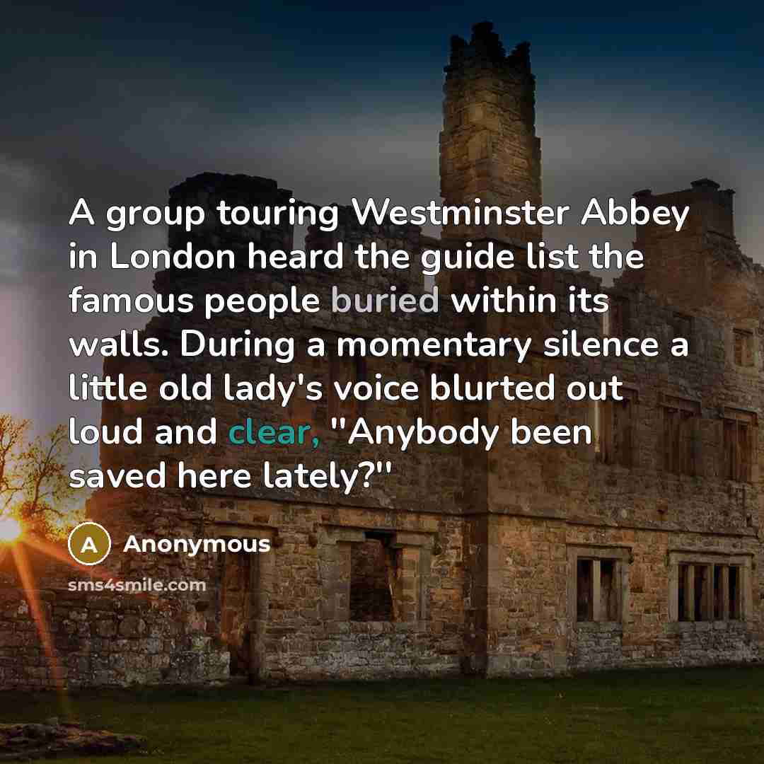 “A group touring Westminster Abbey in London heard the guide list the famous people buried within its walls. During a momentary silence a little old lady's voice blurted out loud and clear, ''Anybody been saved here lately?''” quote by Anonymous