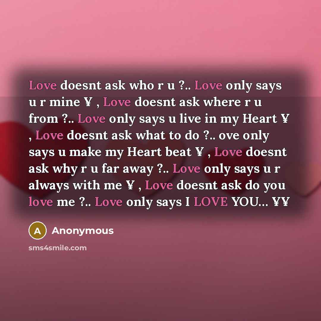 “Love doesnt ask who r u ?.. Love only says u r mine ¥ , Love doesnt ask where r u from ?.. Love only says u live in my Heart ¥ , Love doesnt ask what to do ?.. ove only says u make my Heart beat ¥ , Love doesnt ask why r u far away ?.. Love only says u r always with me ¥ , Love doesnt ask do you…” quote by Anonymous