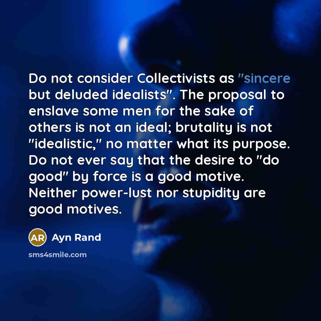 “Do not consider Collectivists as "sincere but deluded idealists". The proposal to enslave some men for the sake of others is not an ideal; brutality is not "idealistic," no matter what its purpose. Do not ever say that the desire to "do good" by force is a good motive. Neither power-lust nor…” quote by Ayn Rand