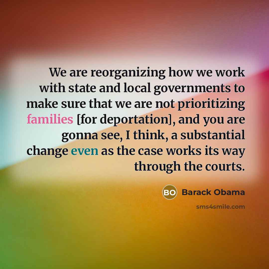 “We are reorganizing how we work with state and local governments to make sure that we are not prioritizing families [for deportation], and you are gonna see, I think, a substantial change even as the case works its way through the courts.” quote by Barack Obama