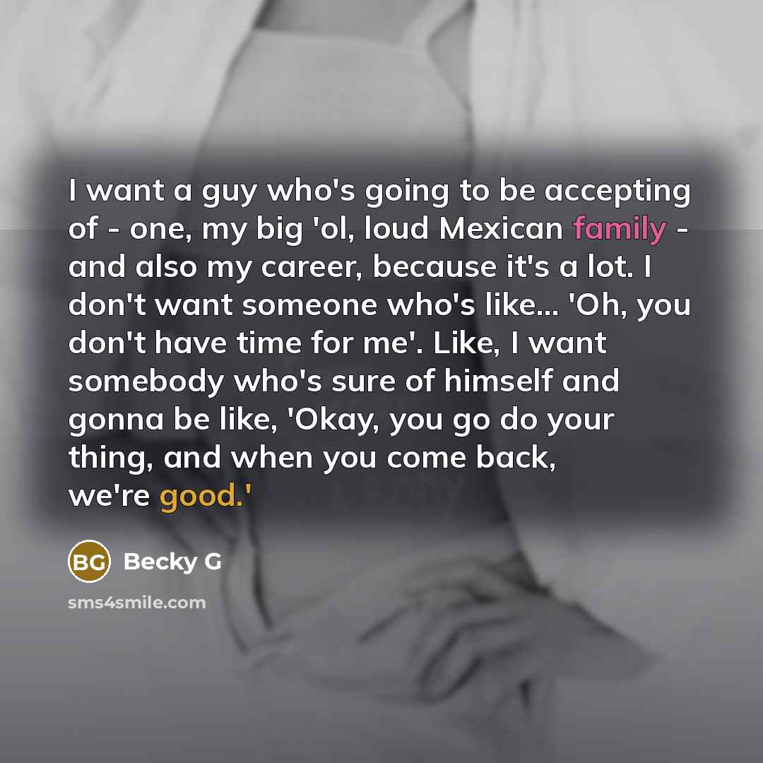 “I want a guy who's going to be accepting of - one, my big 'ol, loud Mexican family - and also my career, because it's a lot. I don't want someone who's like... 'Oh, you don't have time for me'. Like, I want somebody who's sure of himself and gonna be like, 'Okay, you go do your thing, and when you…” quote by Becky G