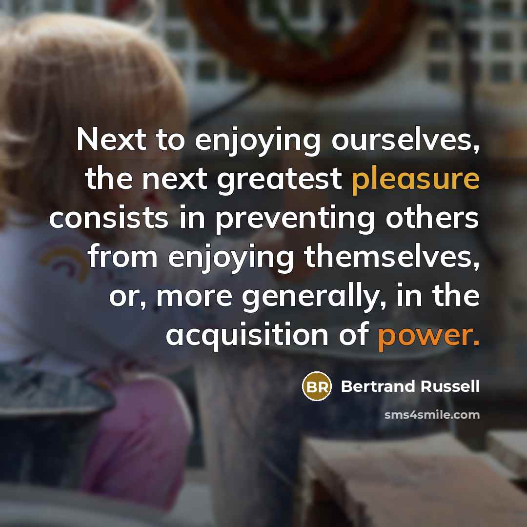 “Next to enjoying ourselves, the next greatest pleasure consists in preventing others from enjoying themselves, or, more generally, in the acquisition of power.” quote by Bertrand Russell