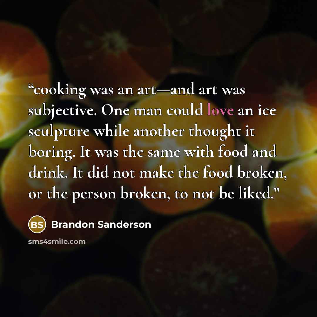“cooking was an art—and art was subjective. One man could love an ice sculpture while another thought it boring. It was the same with food and drink. It did not make the food broken, or the person broken, to not be liked.” quote by Brandon Sanderson