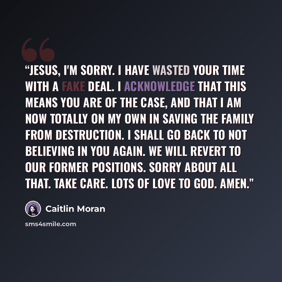 “Jesus, I'm sorry. I have wasted your time with a fake deal. I acknowledge that this means you are of the case, and that I am now totally on my own in saving the family from destruction. I shall go back to not believing in you again. We will revert to our former positions. Sorry about all that…” quote by Caitlin Moran