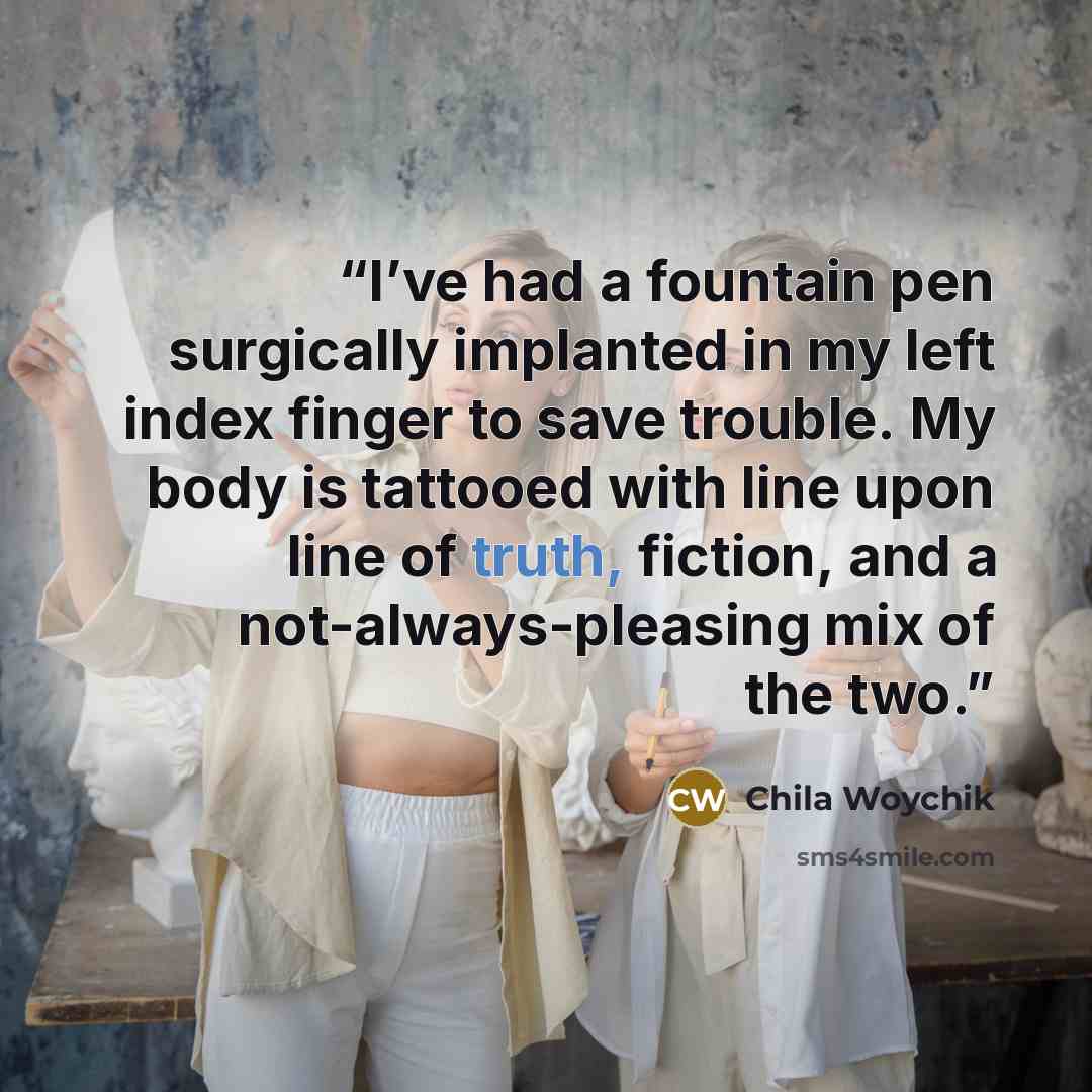 “I’ve had a fountain pen surgically implanted in my left index finger to save trouble. My body is tattooed with line upon line of truth, fiction, and a not-always-pleasing mix of the two.” quote by Chila Woychik