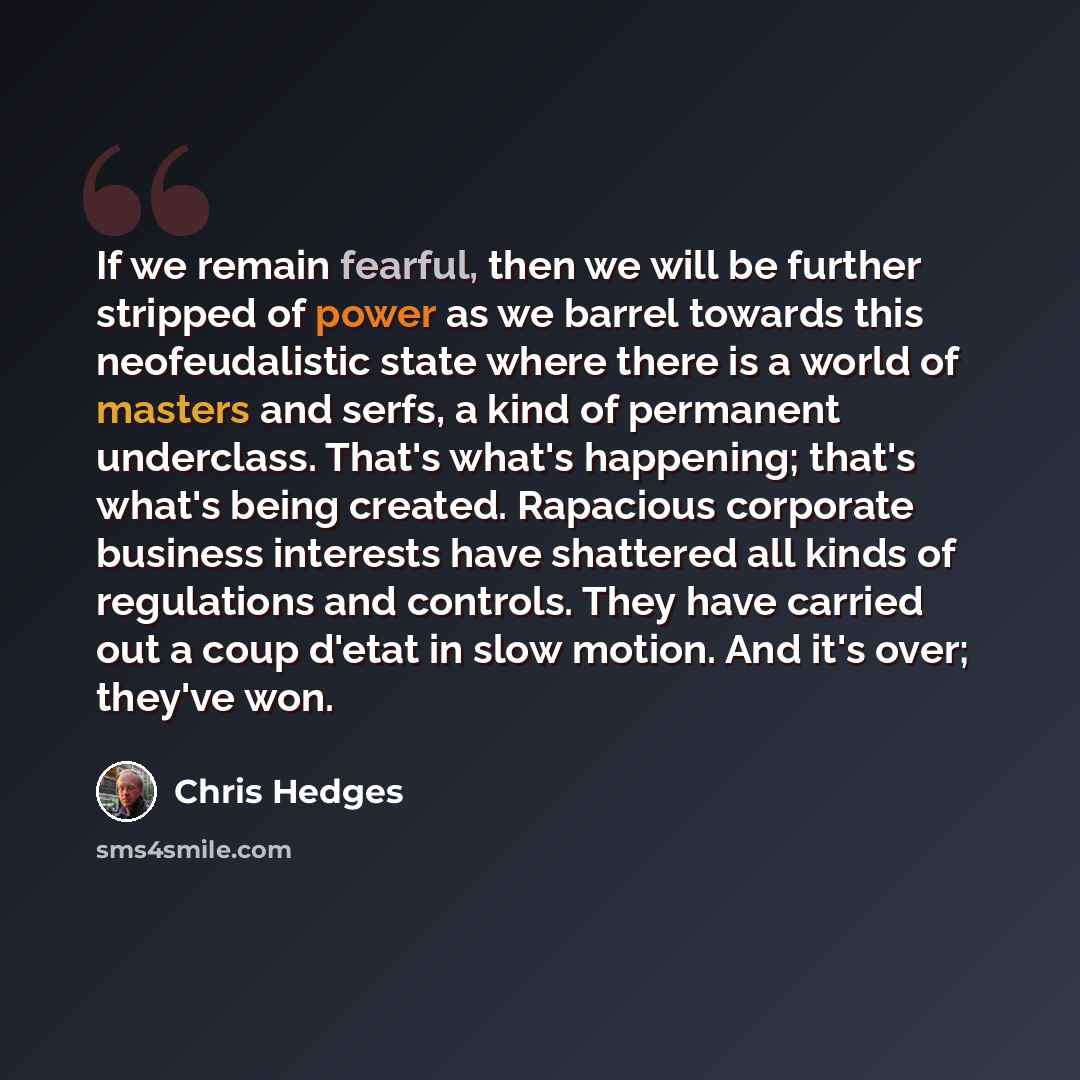 “If we remain fearful, then we will be further stripped of power as we barrel towards this neofeudalistic state where there is a world of masters and serfs, a kind of permanent underclass. That's what's happening; that's what's being created. Rapacious corporate business interests have shattered…” quote by Chris Hedges
