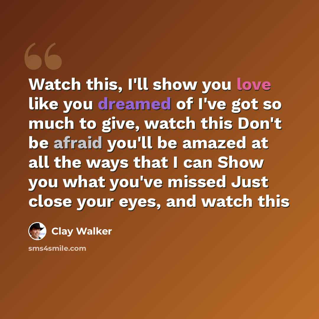 “Watch this, I'll show you love like you dreamed of I've got so much to give, watch this Don't be afraid you'll be amazed at all the ways that I can Show you what you've missed Just close your eyes, and watch this” quote by Clay Walker