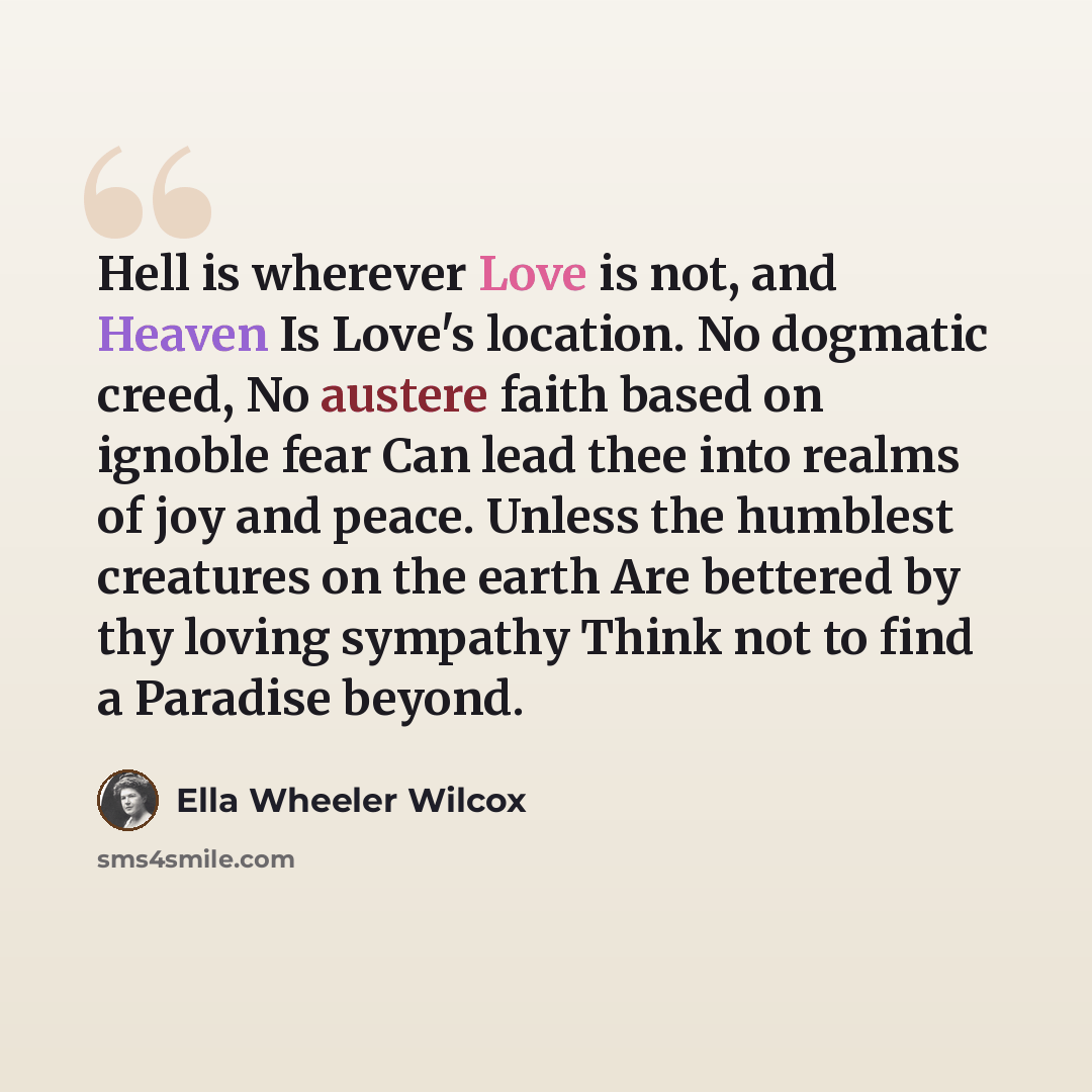 “Hell is wherever Love is not, and Heaven Is Love's location. No dogmatic creed, No austere faith based on ignoble fear Can lead thee into realms of joy and peace. Unless the humblest creatures on the earth Are bettered by thy loving sympathy Think not to find a Paradise beyond.” quote by Ella Wheeler Wilcox