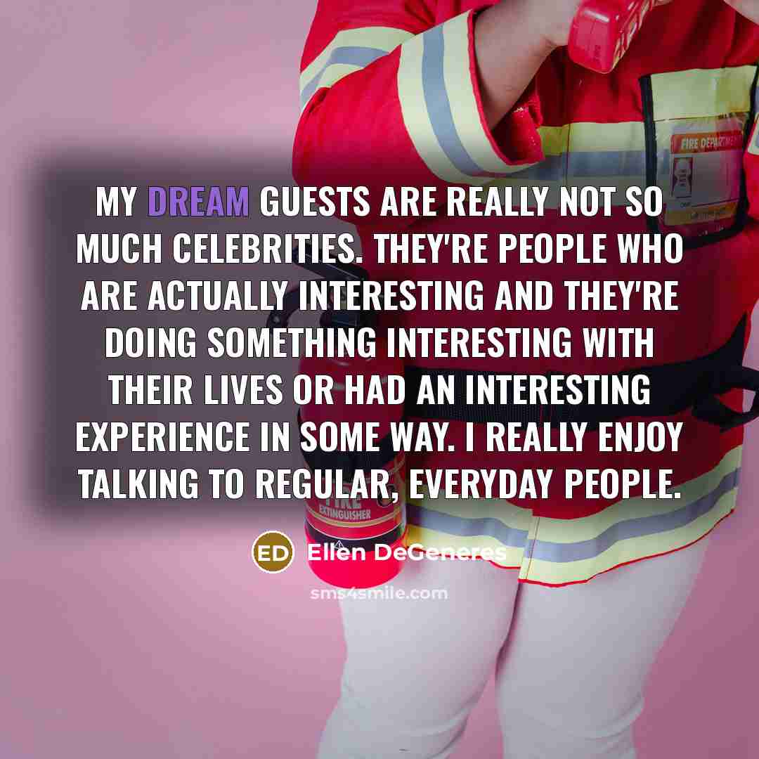 “My dream guests are really not so much celebrities. They're people who are actually interesting and they're doing something interesting with their lives or had an interesting experience in some way. I really enjoy talking to regular, everyday people.” quote by Ellen DeGeneres
