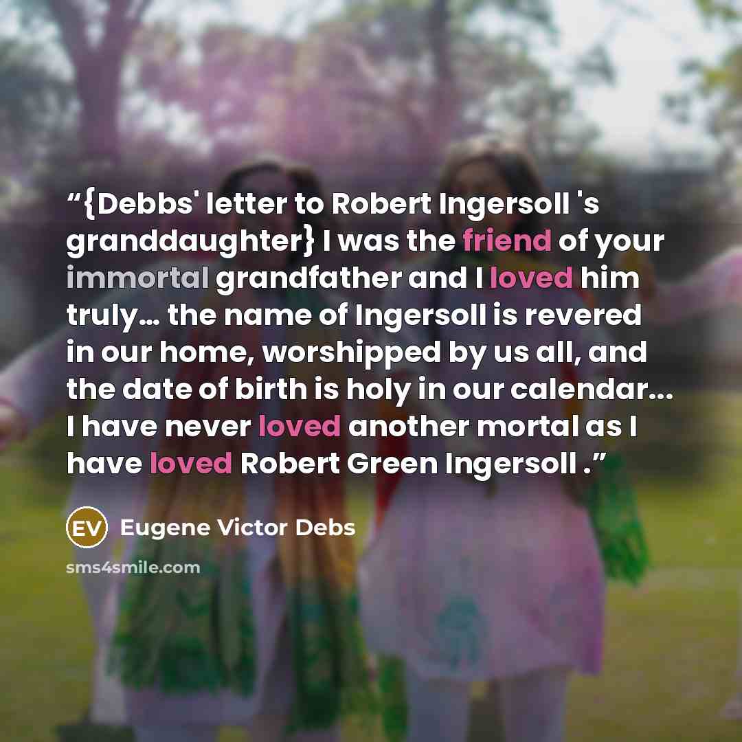 “{Debbs' letter to Robert Ingersoll 's granddaughter} I was the friend of your immortal grandfather and I loved him truly… the name of Ingersoll is revered in our home, worshipped by us all, and the date of birth is holy in our calendar... I have never loved another mortal as I have loved Robert…” quote by Eugene Victor Debs