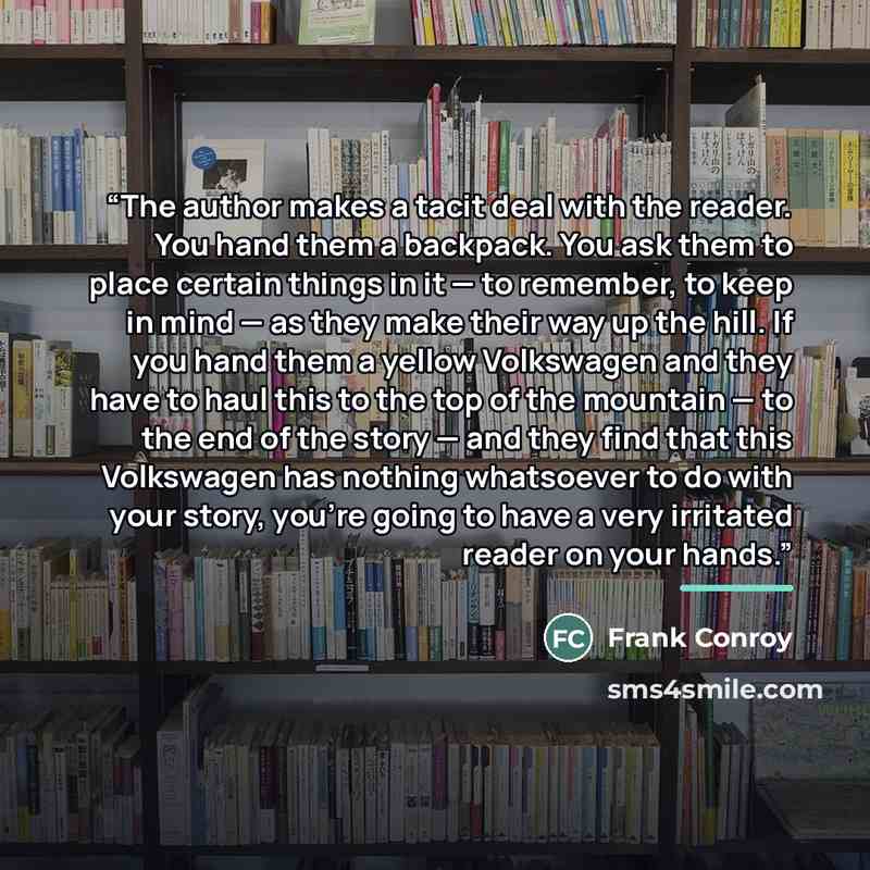 “The author makes a tacit deal with the reader. You hand them a backpack. You ask them to place certain things in it — to remember, to keep in mind — as they make their way up the hill. If you hand them a yellow Volkswagen and they have to haul this to the top of the mountain — to the end of the…” quote by Frank Conroy