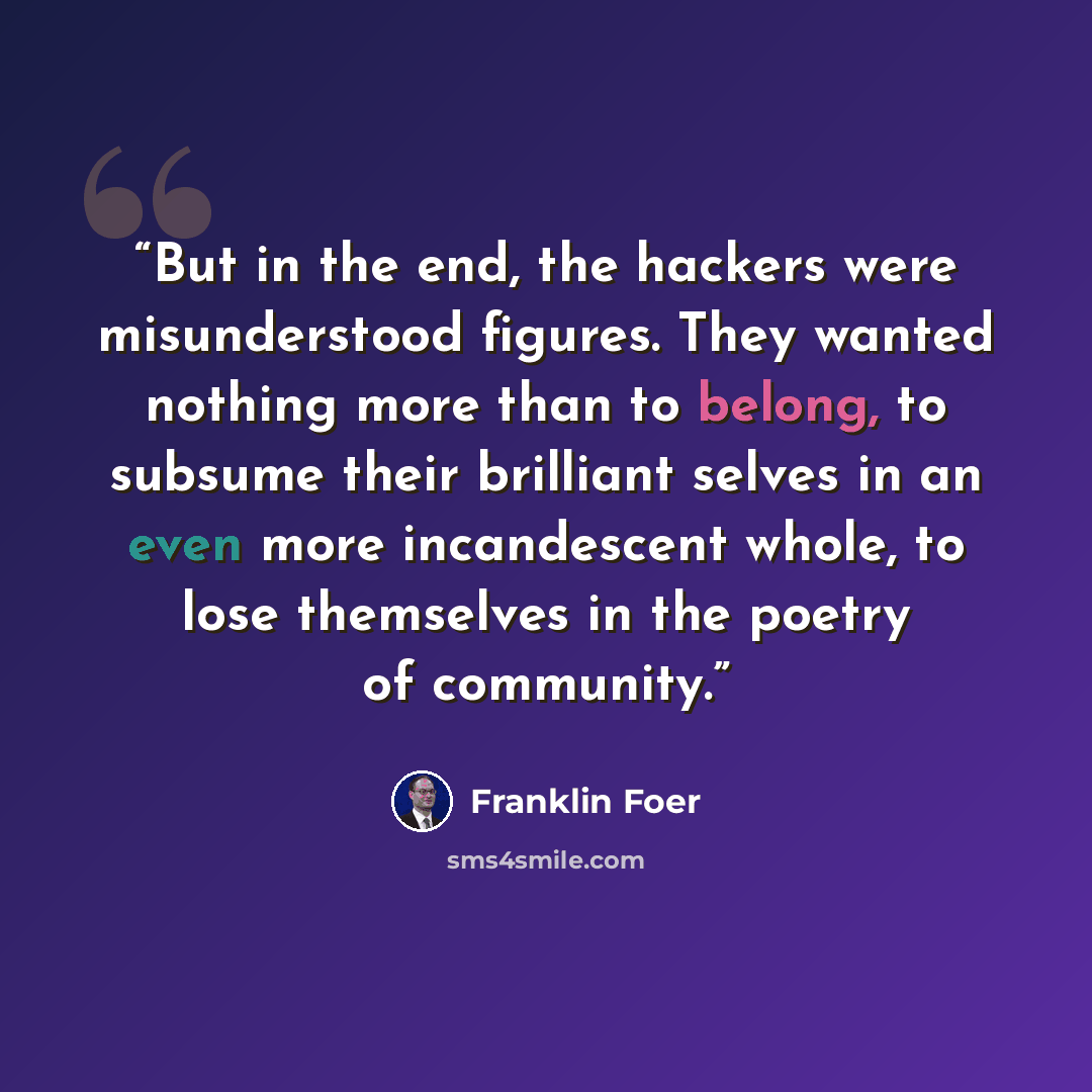 “But in the end, the hackers were misunderstood figures. They wanted nothing more than to belong, to subsume their brilliant selves in an even more incandescent whole, to lose themselves in the poetry of community.” quote by Franklin Foer
