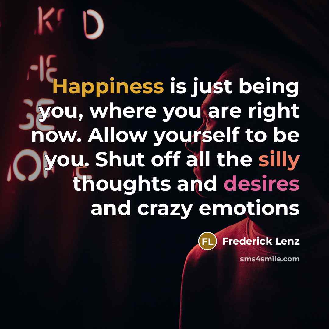 “Happiness is just being you, where you are right now. Allow yourself to be you. Shut off all the silly thoughts and desires and crazy emotions” quote by Frederick Lenz