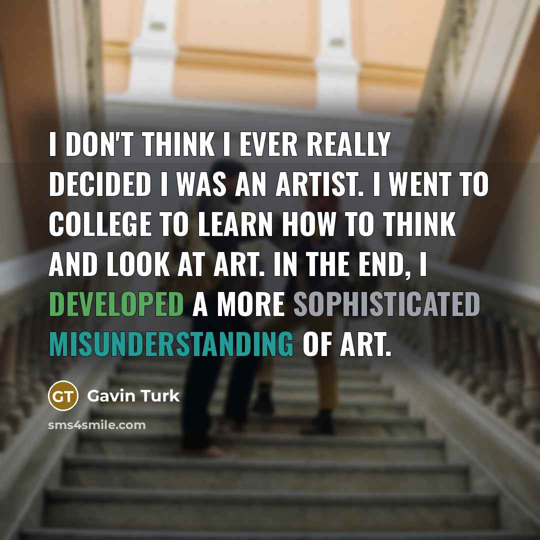“I don't think I ever really decided I was an artist. I went to college to learn how to think and look at art. In the end, I developed a more sophisticated misunderstanding of art.” quote by Gavin Turk