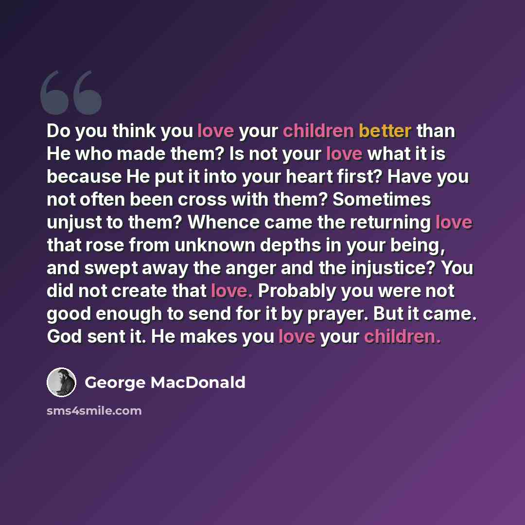 “Do you think you love your children better than He who made them? Is not your love what it is because He put it into your heart first? Have you not often been cross with them? Sometimes unjust to them? Whence came the returning love that rose from unknown depths in your being, and swept away the…” quote by George MacDonald