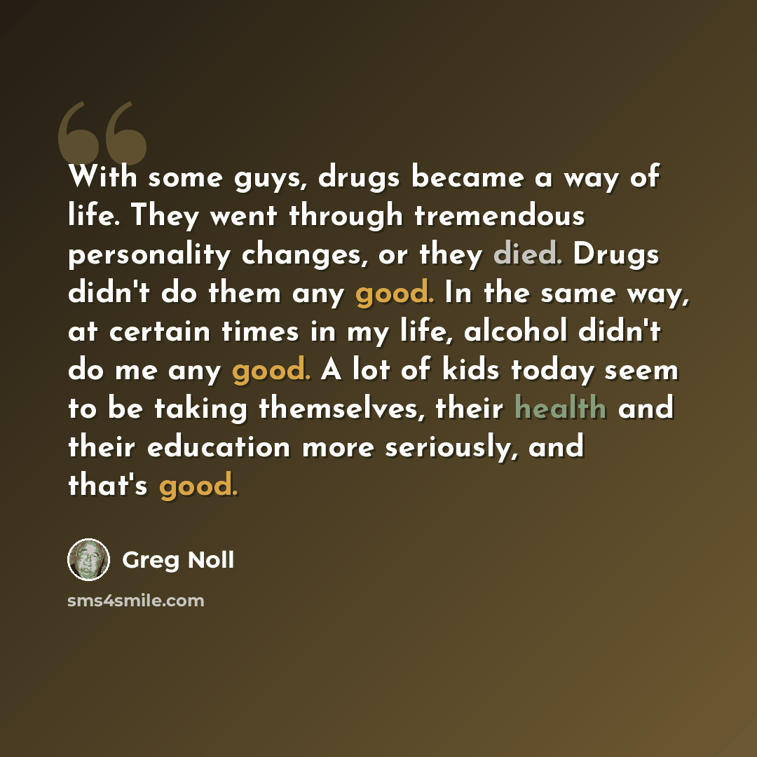 “With some guys, drugs became a way of life. They went through tremendous personality changes, or they died. Drugs didn't do them any good. In the same way, at certain times in my life, alcohol didn't do me any good. A lot of kids today seem to be taking themselves, their health and their education…” quote by Greg Noll