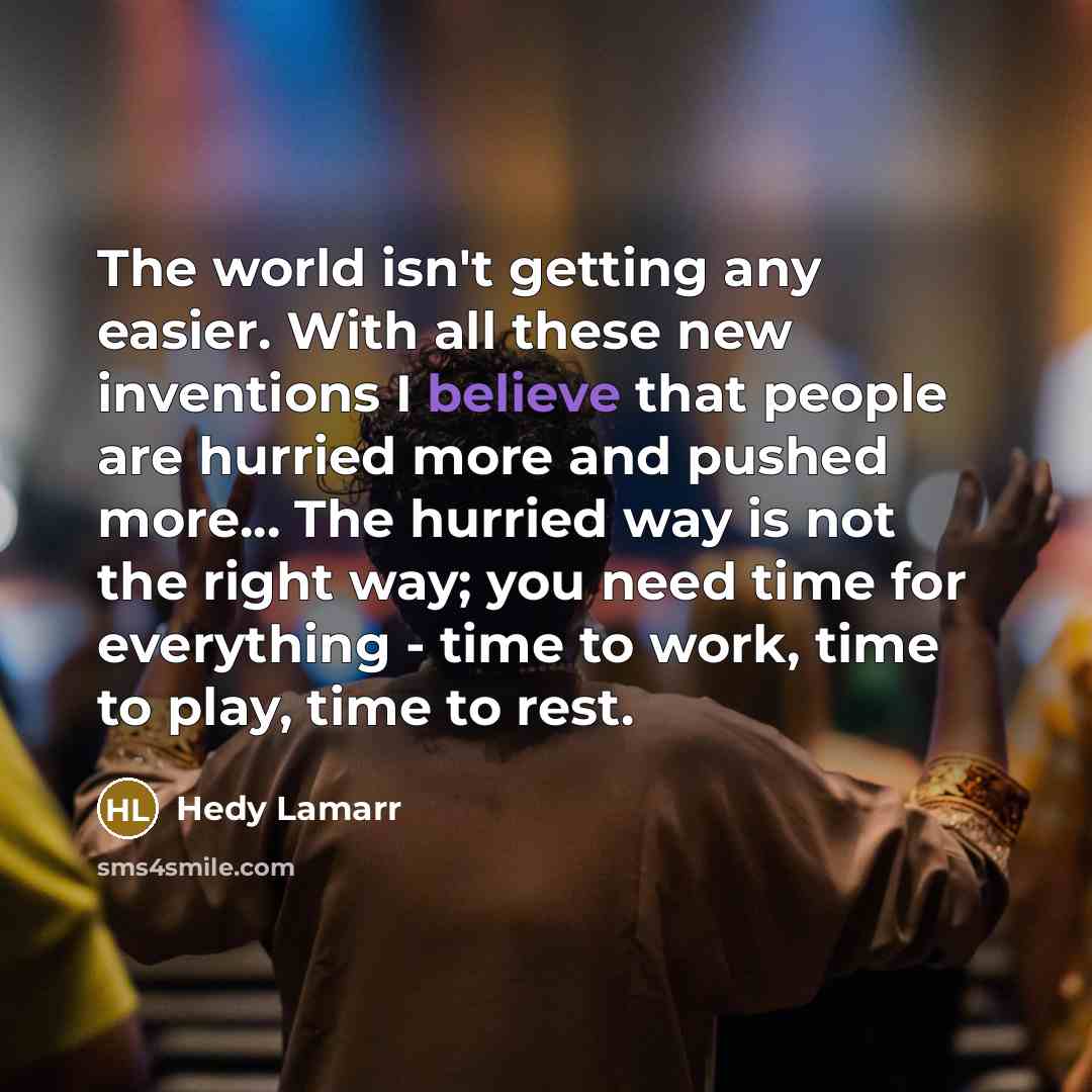 “The world isn't getting any easier. With all these new inventions I believe that people are hurried more and pushed more... The hurried way is not the right way; you need time for everything - time to work, time to play, time to rest.” quote by Hedy Lamarr